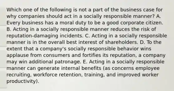 Which one of the following is not a part of the business case for why companies should act in a socially responsible manner? A. Every business has a moral duty to be a good corporate citizen. B. Acting in a socially responsible manner reduces the risk of reputation-damaging incidents. C. Acting in a socially responsible manner is in the overall best interest of shareholders. D. To the extent that a company's socially responsible behavior wins applause from consumers and fortifies its reputation, a company may win additional patronage. E. Acting in a socially responsible manner can generate internal benefits (as concerns employee recruiting, workforce retention, training, and improved worker productivity).