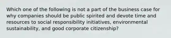 Which one of the following is not a part of the business case for why companies should be public spirited and devote time and resources to social responsibility initiatives, environmental sustainability, and good corporate citizenship?