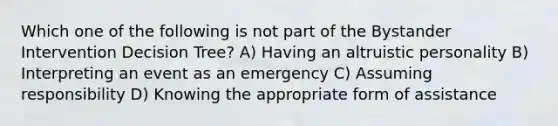 Which one of the following is not part of the Bystander Intervention Decision Tree? A) Having an altruistic personality B) Interpreting an event as an emergency C) Assuming responsibility D) Knowing the appropriate form of assistance