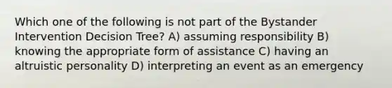 Which one of the following is not part of the Bystander Intervention Decision Tree? A) assuming responsibility B) knowing the appropriate form of assistance C) having an altruistic personality D) interpreting an event as an emergency