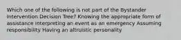 Which one of the following is not part of the Bystander Intervention Decision Tree? Knowing the appropriate form of assistance Interpreting an event as an emergency Assuming responsibility Having an altruistic personality