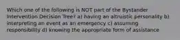 Which one of the following is NOT part of the Bystander Intervention Decision Tree? a) having an altruistic personality b) interpreting an event as an emergency c) assuming responsibility d) knowing the appropriate form of assistance