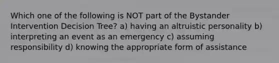 Which one of the following is NOT part of the Bystander Intervention Decision Tree? a) having an altruistic personality b) interpreting an event as an emergency c) assuming responsibility d) knowing the appropriate form of assistance