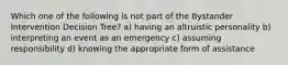 Which one of the following is not part of the Bystander Intervention Decision Tree? a) having an altruistic personality b) interpreting an event as an emergency c) assuming responsibility d) knowing the appropriate form of assistance