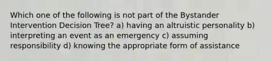 Which one of the following is not part of the Bystander Intervention Decision Tree? a) having an altruistic personality b) interpreting an event as an emergency c) assuming responsibility d) knowing the appropriate form of assistance