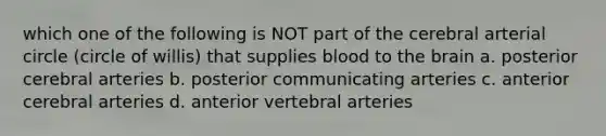 which one of the following is NOT part of the cerebral arterial circle (circle of willis) that supplies blood to the brain a. posterior cerebral arteries b. posterior communicating arteries c. anterior cerebral arteries d. anterior vertebral arteries