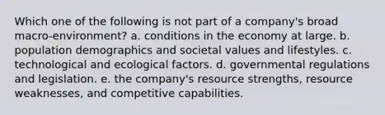 Which one of the following is not part of a company's broad macro-environment? a. conditions in the economy at large. b. population demographics and societal values and lifestyles. c. technological and ecological factors. d. governmental regulations and legislation. e. the company's resource strengths, resource weaknesses, and competitive capabilities.