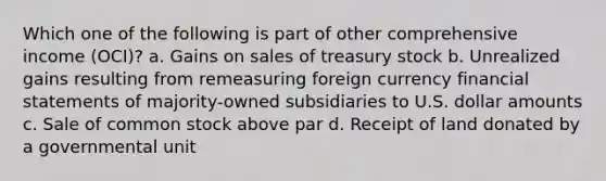 Which one of the following is part of other comprehensive income (OCI)? a. Gains on sales of treasury stock b. Unrealized gains resulting from remeasuring foreign currency financial statements of majority-owned subsidiaries to U.S. dollar amounts c. Sale of common stock above par d. Receipt of land donated by a governmental unit