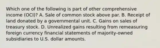 Which one of the following is part of other comprehensive income (OCI)? A. Sale of common stock above par. B. Receipt of land donated by a governmental unit. C. Gains on sales of treasury stock. D. Unrealized gains resulting from remeasuring foreign currency <a href='https://www.questionai.com/knowledge/kFBJaQCz4b-financial-statements' class='anchor-knowledge'>financial statements</a> of majority-owned subsidiaries to U.S. dollar amounts.