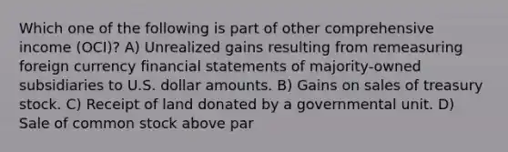 Which one of the following is part of other comprehensive income (OCI)? A) Unrealized gains resulting from remeasuring foreign currency financial statements of majority-owned subsidiaries to U.S. dollar amounts. B) Gains on sales of treasury stock. C) Receipt of land donated by a governmental unit. D) Sale of common stock above par