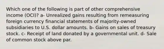 Which one of the following is part of other comprehensive income (OCI)? a- Unrealized gains resulting from remeasuring foreign currency financial statements of majority-owned subsidiaries to U.S. dollar amounts. b- Gains on sales of treasury stock. c- Receipt of land donated by a governmental unit. d- Sale of common stock above par.