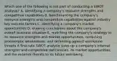 Which one of the following is not part of conducting a SWOT analysis? A. identifying a company's resource strengths and competitive capabilities B. benchmarking the company's resource strengths and competitive capabilities against industry key success factors C. identifying a company's market opportunities D. drawing conclusions about the company's overall business situation E. matching the company's strategy to its resource strengths and market opportunities, correcting problematic weaknesses, and defending against worrisome threats A first-rate SWOT analysis sizes up a company's internal strengths and competitive deficiencies, its market opportunities, and the external threats to its future well-being.