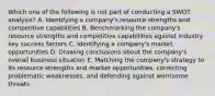 Which one of the following is not part of conducting a SWOT analysis? A. Identifying a company's resource strengths and competitive capabilities B. Benchmarking the company's resource strengths and competitive capabilities against industry key success factors C. Identifying a company's market opportunities D. Drawing conclusions about the company's overall business situation E. Matching the company's strategy to its resource strengths and market opportunities, correcting problematic weaknesses, and defending against worrisome threats