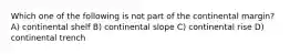 Which one of the following is not part of the continental margin? A) continental shelf B) continental slope C) continental rise D) continental trench