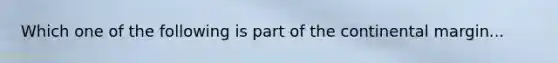 Which one of the following is part of the continental margin...