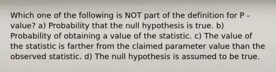 Which one of the following is NOT part of the definition for P -value? a) Probability that the null hypothesis is true. b) Probability of obtaining a value of the statistic. c) The value of the statistic is farther from the claimed parameter value than the observed statistic. d) The null hypothesis is assumed to be true.