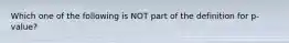 Which one of the following is ​NOT​ part of the definition for ​p​-value?