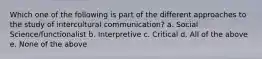 Which one of the following is part of the different approaches to the study of intercultural communication? a. Social Science/functionalist b. Interpretive c. Critical d. All of the above e. None of the above