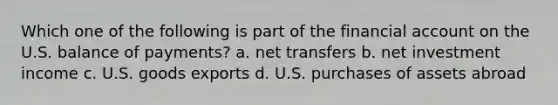 Which one of the following is part of the financial account on the U.S. balance of payments? a. net transfers b. net investment income c. U.S. goods exports d. U.S. purchases of assets abroad