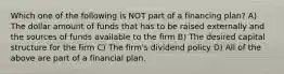 Which one of the following is NOT part of a financing plan? A) The dollar amount of funds that has to be raised externally and the sources of funds available to the firm B) The desired capital structure for the firm C) The firm's dividend policy D) All of the above are part of a financial plan.