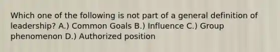 Which one of the following is not part of a general definition of leadership? A.) Common Goals B.) Influence C.) Group phenomenon D.) Authorized position