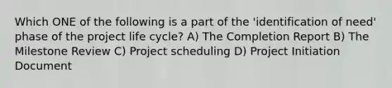 Which ONE of the following is a part of the 'identification of need' phase of the project life cycle? A) The Completion Report B) The Milestone Review C) Project scheduling D) Project Initiation Document