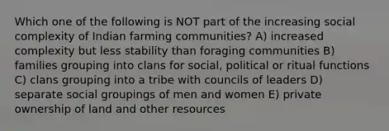 Which one of the following is NOT part of the increasing social complexity of Indian farming communities? A) increased complexity but less stability than foraging communities B) families grouping into clans for social, political or ritual functions C) clans grouping into a tribe with councils of leaders D) separate social groupings of men and women E) private ownership of land and other resources