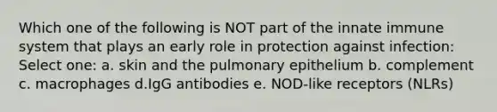 Which one of the following is NOT part of the innate immune system that plays an early role in protection against infection: Select one: a. skin and the pulmonary epithelium b. complement c. macrophages d.IgG antibodies e. NOD-like receptors (NLRs)