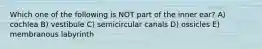 Which one of the following is NOT part of the inner ear? A) cochlea B) vestibule C) semicircular canals D) ossicles E) membranous labyrinth