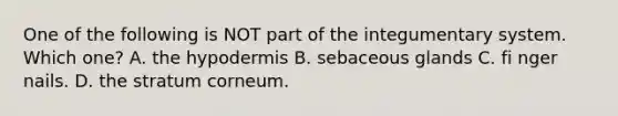 One of the following is NOT part of the integumentary system. Which one? A. the hypodermis B. sebaceous glands C. fi nger nails. D. the stratum corneum.