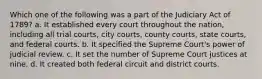 Which one of the following was a part of the Judiciary Act of 1789? a. It established every court throughout the nation, including all trial courts, city courts, county courts, state courts, and federal courts. b. It specified the Supreme Court's power of judicial review. c. It set the number of Supreme Court justices at nine. d. It created both federal circuit and district courts.