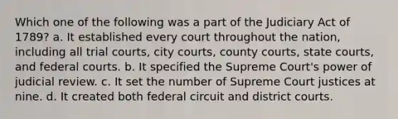 Which one of the following was a part of the Judiciary Act of 1789? a. It established every court throughout the nation, including all trial courts, city courts, county courts, state courts, and federal courts. b. It specified the Supreme Court's power of judicial review. c. It set the number of Supreme Court justices at nine. d. It created both federal circuit and district courts.