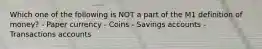 Which one of the following is NOT a part of the M1 definition of money? - Paper currency - Coins - Savings accounts - Transactions accounts