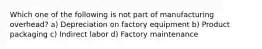 Which one of the following is not part of manufacturing overhead? a) Depreciation on factory equipment b) Product packaging c) Indirect labor d) Factory maintenance