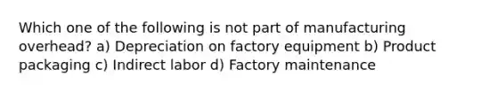 Which one of the following is not part of manufacturing overhead? a) Depreciation on factory equipment b) Product packaging c) Indirect labor d) Factory maintenance