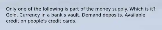 Only one of the following is part of the money supply. Which is it? Gold. Currency in a bank's vault. Demand deposits. Available credit on people's credit cards.