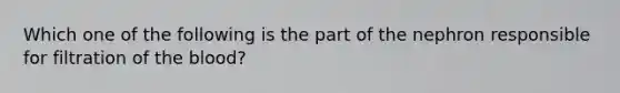 Which one of the following is the part of the nephron responsible for filtration of <a href='https://www.questionai.com/knowledge/k7oXMfj7lk-the-blood' class='anchor-knowledge'>the blood</a>?