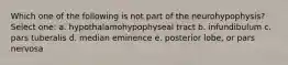 Which one of the following is not part of the neurohypophysis? Select one: a. hypothalamohypophyseal tract b. infundibulum c. pars tuberalis d. median eminence e. posterior lobe, or pars nervosa