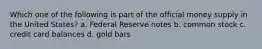 Which one of the following is part of the official money supply in the United States? a. Federal Reserve notes b. common stock c. credit card balances d. gold bars