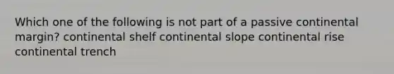 Which one of the following is not part of a passive continental margin? continental shelf continental slope continental rise continental trench