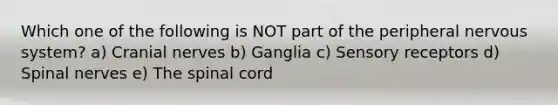 Which one of the following is NOT part of the peripheral nervous system? a) Cranial nerves b) Ganglia c) Sensory receptors d) Spinal nerves e) The spinal cord