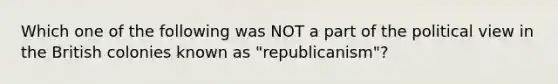 Which one of the following was NOT a part of the political view in the British colonies known as "republicanism"?