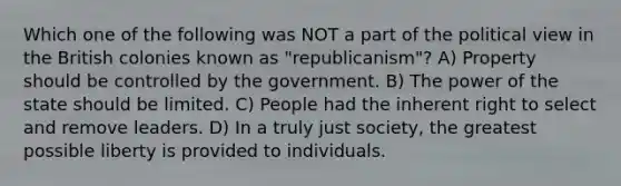 Which one of the following was NOT a part of the political view in the British colonies known as "republicanism"? A) Property should be controlled by the government. B) The power of the state should be limited. C) People had the inherent right to select and remove leaders. D) In a truly just society, the greatest possible liberty is provided to individuals.