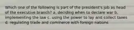 Which one of the following is part of the president's job as head of the executive branch? a. deciding when to declare war b. implementing the law c. using the power to lay and collect taxes d. regulating trade and commerce with foreign nations