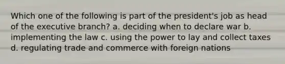 Which one of the following is part of the president's job as head of <a href='https://www.questionai.com/knowledge/kBllUhZHhd-the-executive-branch' class='anchor-knowledge'>the executive branch</a>? a. deciding when to declare war b. implementing the law c. using the power to lay and collect taxes d. regulating trade and commerce with foreign nations