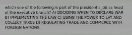 which one of the following is part of the president's job as head of the executive branch? A) DECIDING WHEN TO DECLARE WAR B) IMPLEMENTING THE LAW C) USING THE POWER TO LAY AND COLLECT TAXES D) REGULATING TRADE AND COMMERCE WITH FOREIGN NATIONS