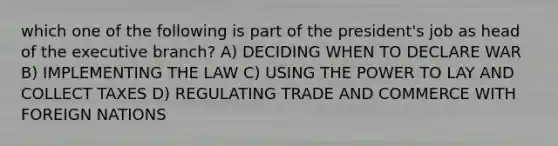 which one of the following is part of the president's job as head of the executive branch? A) DECIDING WHEN TO DECLARE WAR B) IMPLEMENTING THE LAW C) USING THE POWER TO LAY AND COLLECT TAXES D) REGULATING TRADE AND COMMERCE WITH FOREIGN NATIONS