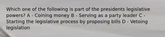 Which one of the following is part of the presidents legislative powers? A - Coining money B - Serving as a party leader C - Starting the legislative process by proposing bills D - Vetoing legislation