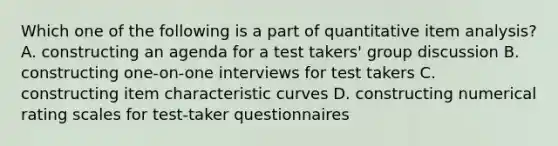 Which one of the following is a part of quantitative item analysis? A. constructing an agenda for a test takers' group discussion B. constructing one-on-one interviews for test takers C. constructing item characteristic curves D. constructing numerical rating scales for test-taker questionnaires