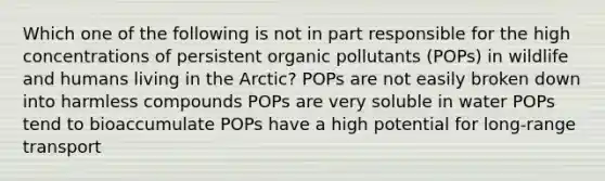 Which one of the following is not in part responsible for the high concentrations of persistent organic pollutants (POPs) in wildlife and humans living in the Arctic? POPs are not easily broken down into harmless compounds POPs are very soluble in water POPs tend to bioaccumulate POPs have a high potential for long-range transport